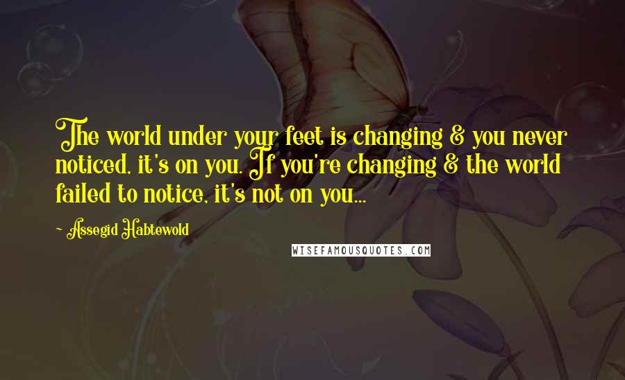 Assegid Habtewold Quotes: The world under your feet is changing & you never noticed, it's on you. If you're changing & the world failed to notice, it's not on you...