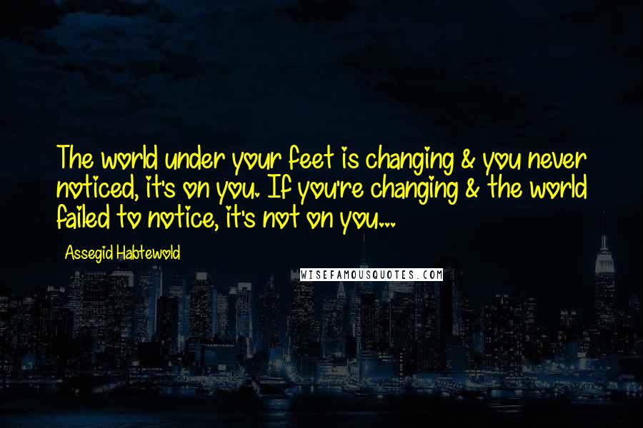 Assegid Habtewold Quotes: The world under your feet is changing & you never noticed, it's on you. If you're changing & the world failed to notice, it's not on you...