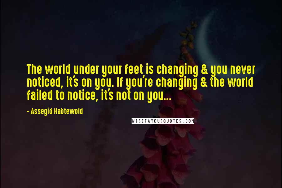 Assegid Habtewold Quotes: The world under your feet is changing & you never noticed, it's on you. If you're changing & the world failed to notice, it's not on you...