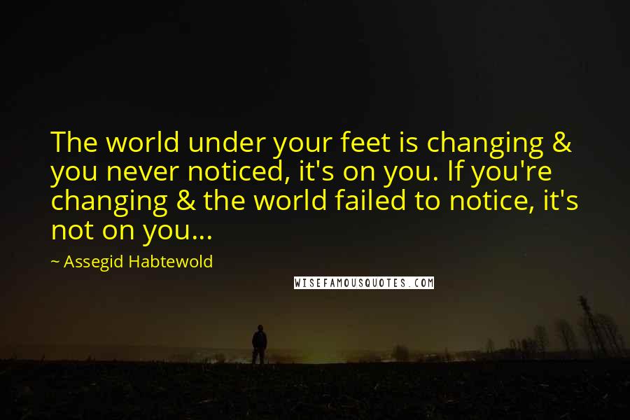 Assegid Habtewold Quotes: The world under your feet is changing & you never noticed, it's on you. If you're changing & the world failed to notice, it's not on you...