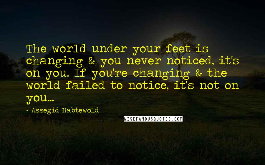 Assegid Habtewold Quotes: The world under your feet is changing & you never noticed, it's on you. If you're changing & the world failed to notice, it's not on you...