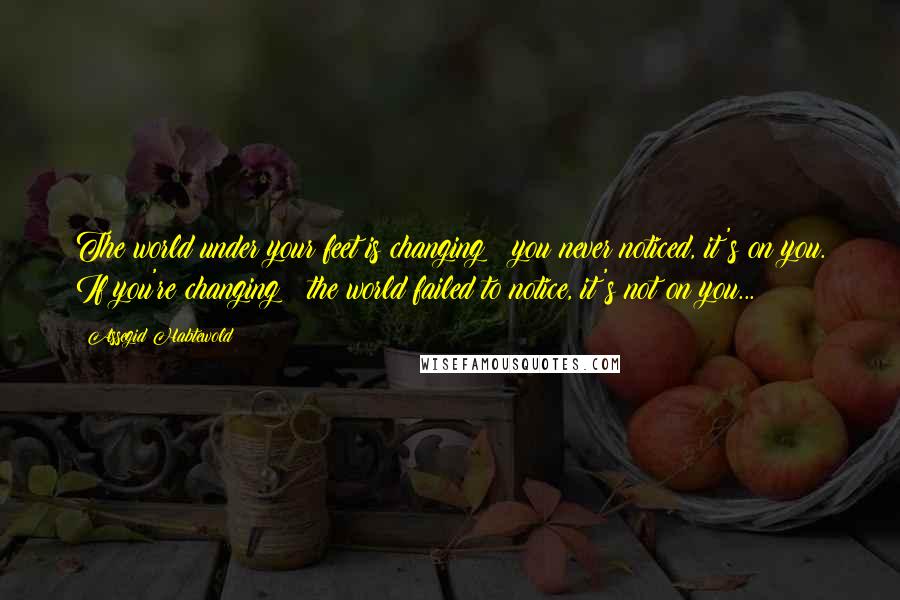 Assegid Habtewold Quotes: The world under your feet is changing & you never noticed, it's on you. If you're changing & the world failed to notice, it's not on you...