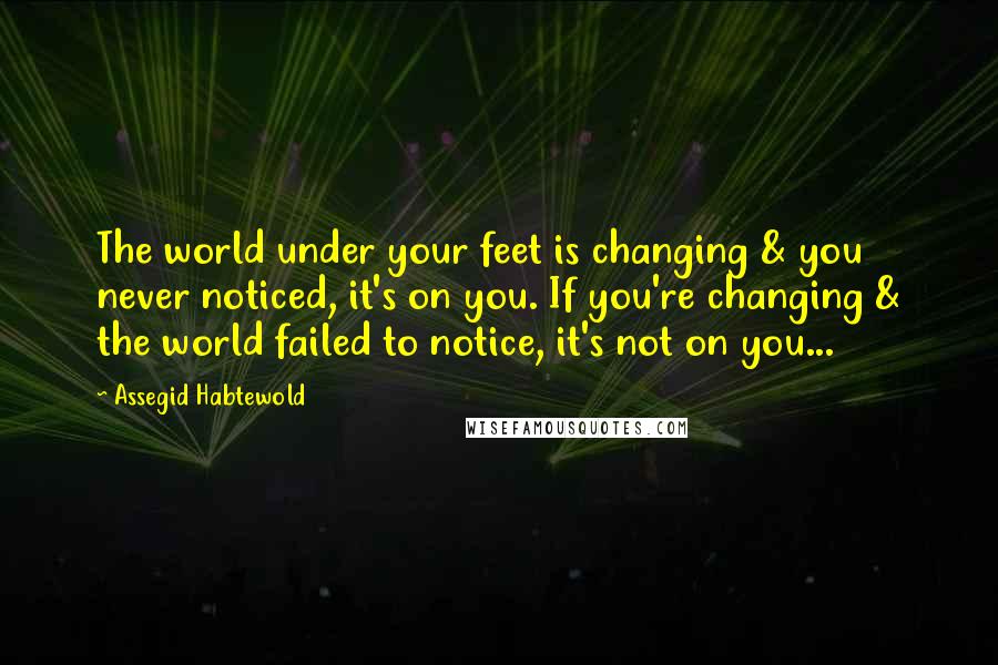 Assegid Habtewold Quotes: The world under your feet is changing & you never noticed, it's on you. If you're changing & the world failed to notice, it's not on you...