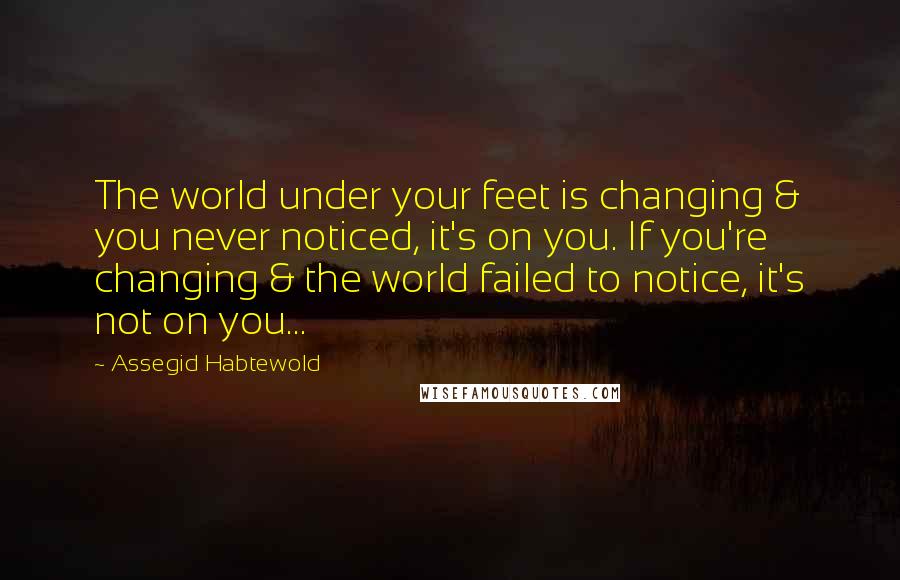 Assegid Habtewold Quotes: The world under your feet is changing & you never noticed, it's on you. If you're changing & the world failed to notice, it's not on you...