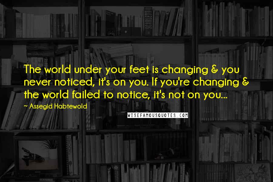 Assegid Habtewold Quotes: The world under your feet is changing & you never noticed, it's on you. If you're changing & the world failed to notice, it's not on you...