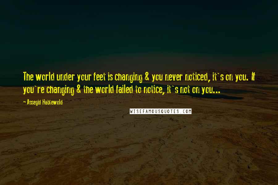 Assegid Habtewold Quotes: The world under your feet is changing & you never noticed, it's on you. If you're changing & the world failed to notice, it's not on you...