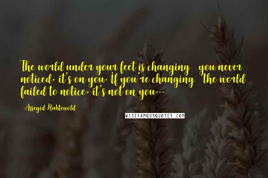 Assegid Habtewold Quotes: The world under your feet is changing & you never noticed, it's on you. If you're changing & the world failed to notice, it's not on you...