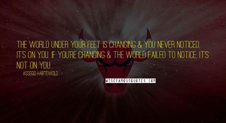 Assegid Habtewold Quotes: The world under your feet is changing & you never noticed, it's on you. If you're changing & the world failed to notice, it's not on you...