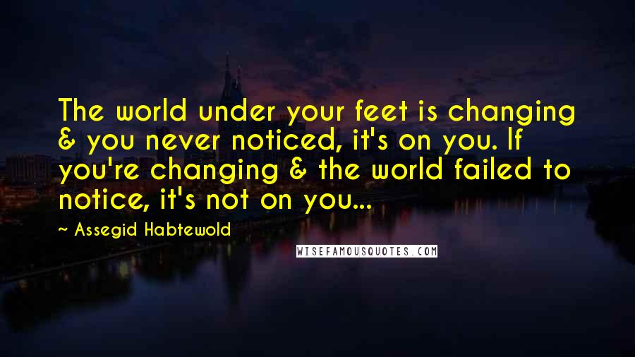 Assegid Habtewold Quotes: The world under your feet is changing & you never noticed, it's on you. If you're changing & the world failed to notice, it's not on you...