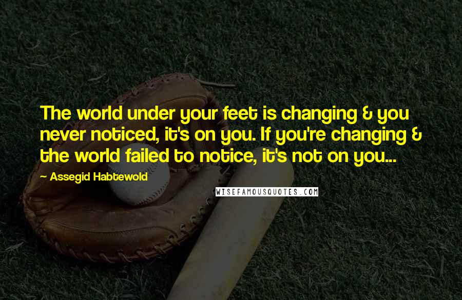 Assegid Habtewold Quotes: The world under your feet is changing & you never noticed, it's on you. If you're changing & the world failed to notice, it's not on you...