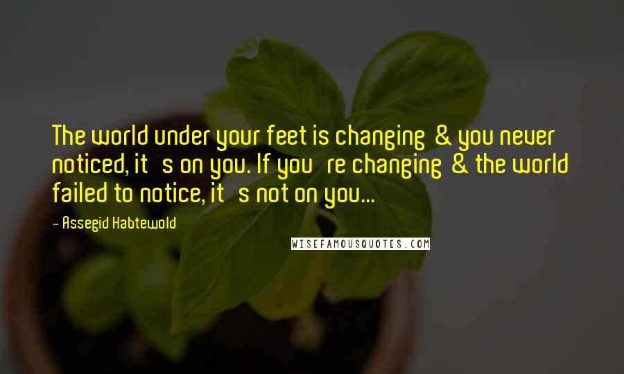 Assegid Habtewold Quotes: The world under your feet is changing & you never noticed, it's on you. If you're changing & the world failed to notice, it's not on you...