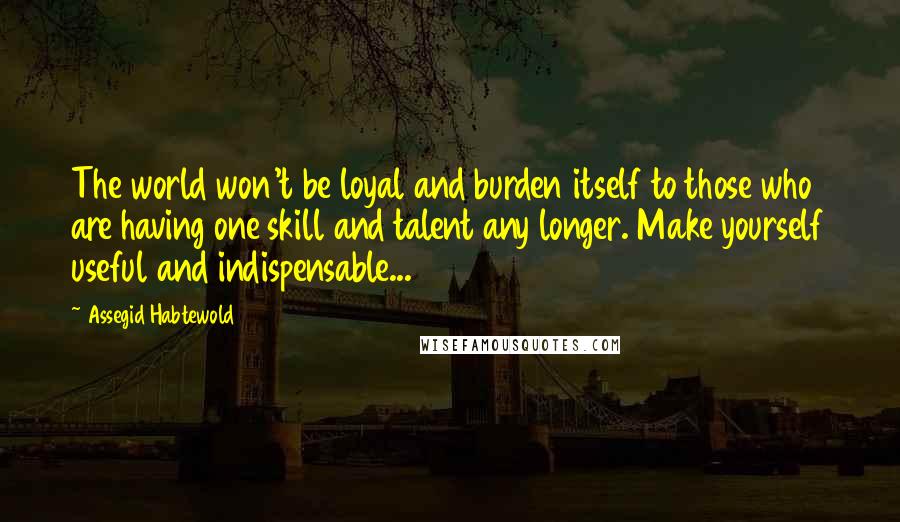 Assegid Habtewold Quotes: The world won't be loyal and burden itself to those who are having one skill and talent any longer. Make yourself useful and indispensable...