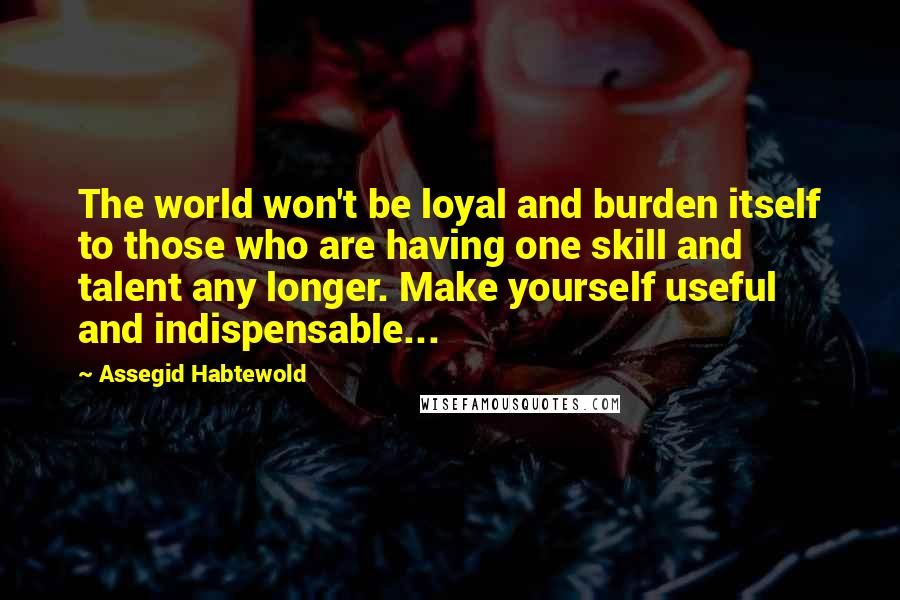 Assegid Habtewold Quotes: The world won't be loyal and burden itself to those who are having one skill and talent any longer. Make yourself useful and indispensable...