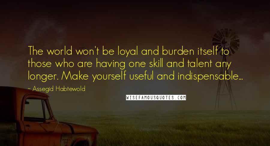 Assegid Habtewold Quotes: The world won't be loyal and burden itself to those who are having one skill and talent any longer. Make yourself useful and indispensable...