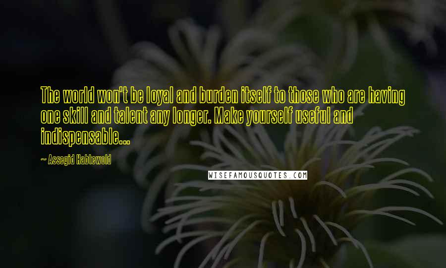 Assegid Habtewold Quotes: The world won't be loyal and burden itself to those who are having one skill and talent any longer. Make yourself useful and indispensable...