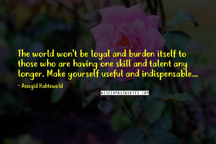 Assegid Habtewold Quotes: The world won't be loyal and burden itself to those who are having one skill and talent any longer. Make yourself useful and indispensable...