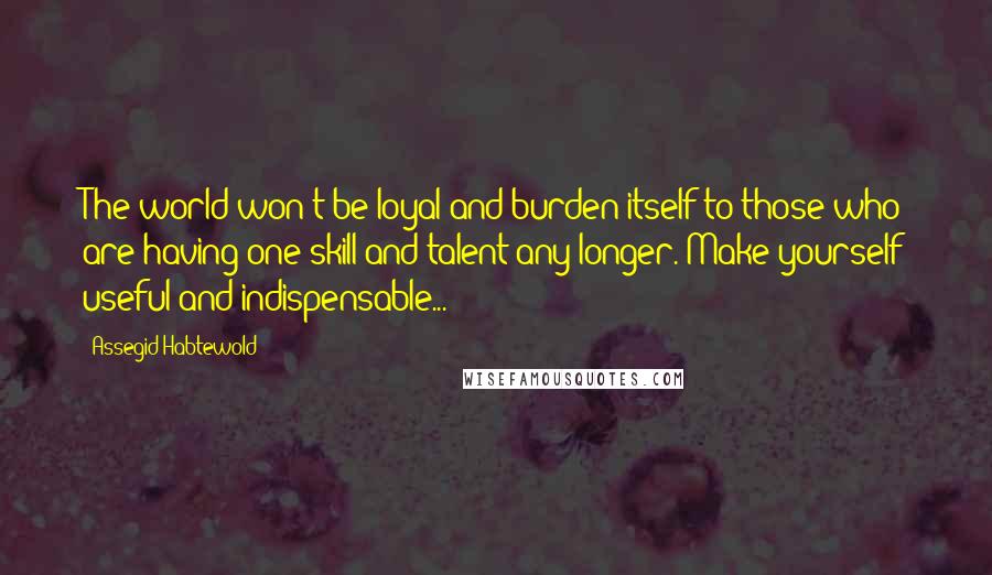 Assegid Habtewold Quotes: The world won't be loyal and burden itself to those who are having one skill and talent any longer. Make yourself useful and indispensable...