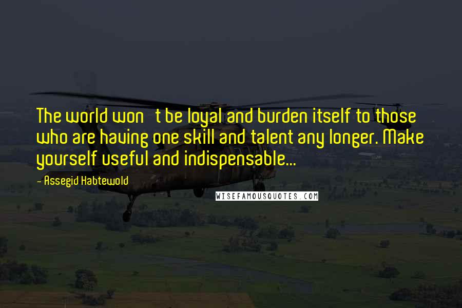 Assegid Habtewold Quotes: The world won't be loyal and burden itself to those who are having one skill and talent any longer. Make yourself useful and indispensable...