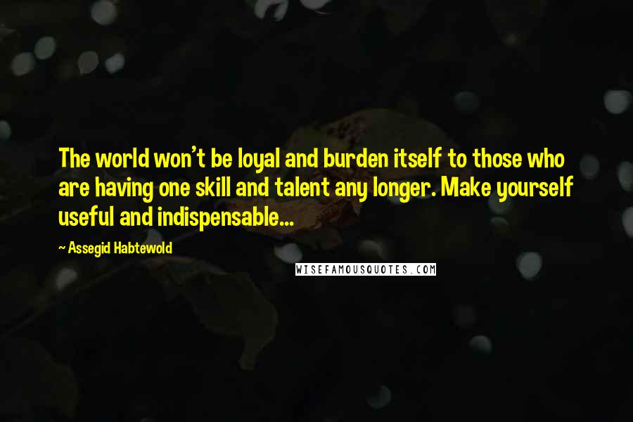 Assegid Habtewold Quotes: The world won't be loyal and burden itself to those who are having one skill and talent any longer. Make yourself useful and indispensable...