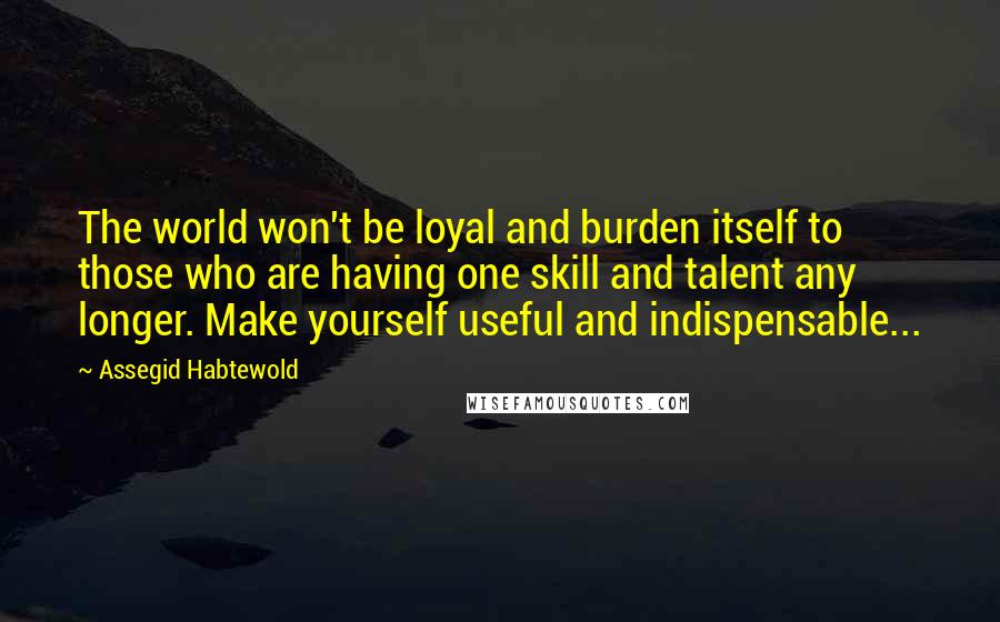 Assegid Habtewold Quotes: The world won't be loyal and burden itself to those who are having one skill and talent any longer. Make yourself useful and indispensable...