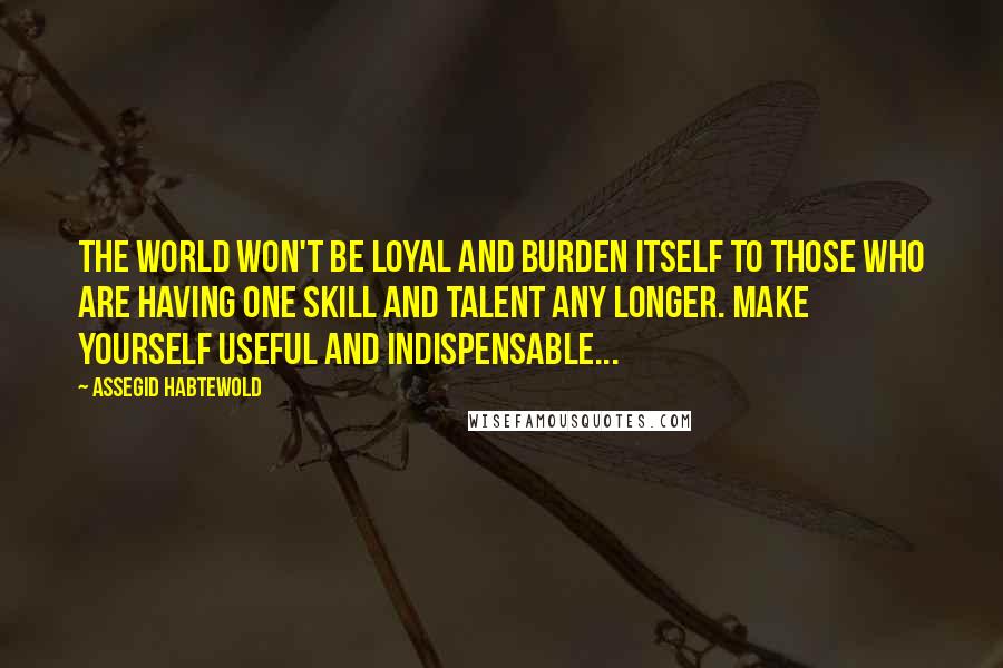 Assegid Habtewold Quotes: The world won't be loyal and burden itself to those who are having one skill and talent any longer. Make yourself useful and indispensable...