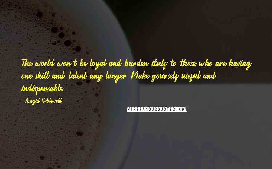 Assegid Habtewold Quotes: The world won't be loyal and burden itself to those who are having one skill and talent any longer. Make yourself useful and indispensable...