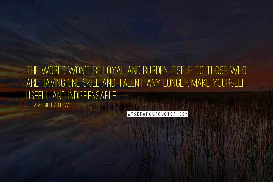 Assegid Habtewold Quotes: The world won't be loyal and burden itself to those who are having one skill and talent any longer. Make yourself useful and indispensable...