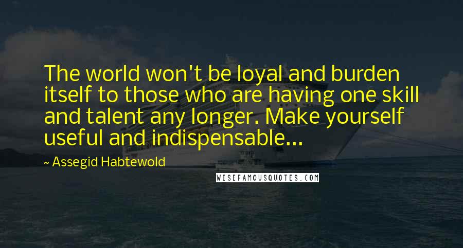 Assegid Habtewold Quotes: The world won't be loyal and burden itself to those who are having one skill and talent any longer. Make yourself useful and indispensable...