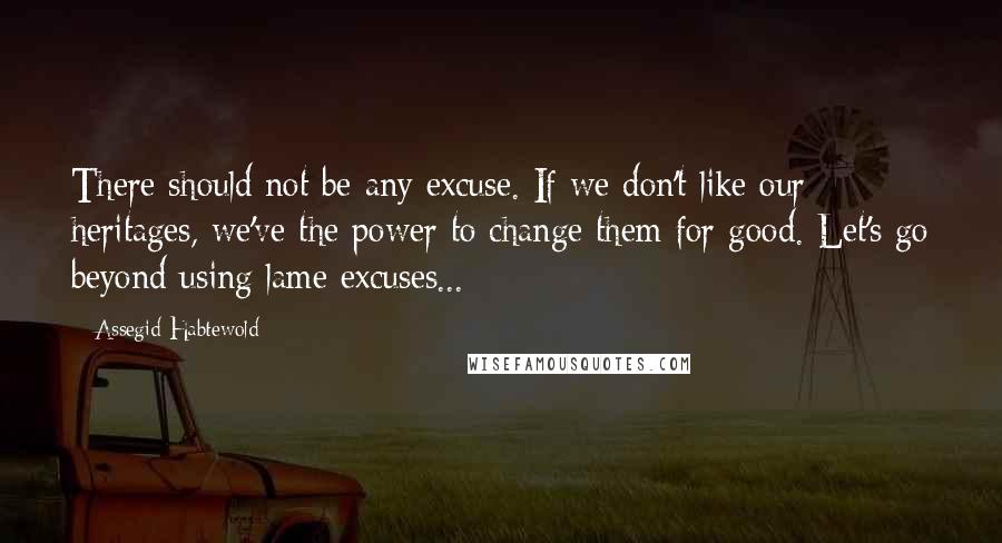 Assegid Habtewold Quotes: There should not be any excuse. If we don't like our heritages, we've the power to change them for good. Let's go beyond using lame excuses...