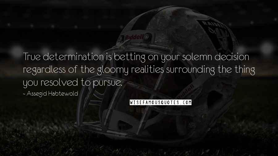 Assegid Habtewold Quotes: True determination is betting on your solemn decision regardless of the gloomy realities surrounding the thing you resolved to pursue.