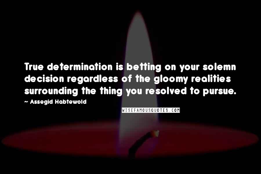 Assegid Habtewold Quotes: True determination is betting on your solemn decision regardless of the gloomy realities surrounding the thing you resolved to pursue.