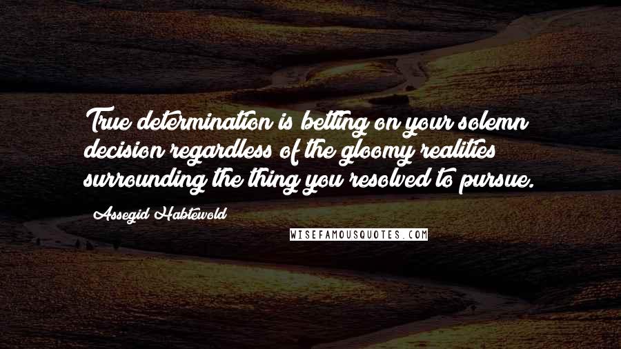 Assegid Habtewold Quotes: True determination is betting on your solemn decision regardless of the gloomy realities surrounding the thing you resolved to pursue.