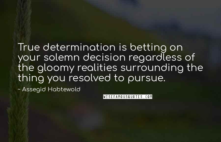 Assegid Habtewold Quotes: True determination is betting on your solemn decision regardless of the gloomy realities surrounding the thing you resolved to pursue.