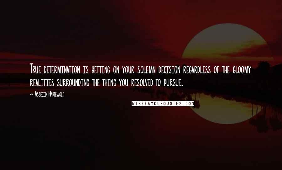 Assegid Habtewold Quotes: True determination is betting on your solemn decision regardless of the gloomy realities surrounding the thing you resolved to pursue.