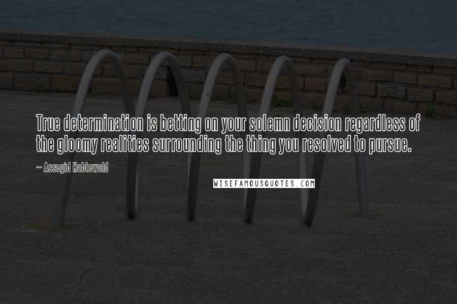 Assegid Habtewold Quotes: True determination is betting on your solemn decision regardless of the gloomy realities surrounding the thing you resolved to pursue.