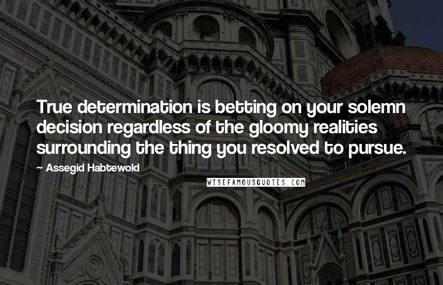 Assegid Habtewold Quotes: True determination is betting on your solemn decision regardless of the gloomy realities surrounding the thing you resolved to pursue.