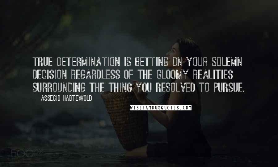 Assegid Habtewold Quotes: True determination is betting on your solemn decision regardless of the gloomy realities surrounding the thing you resolved to pursue.