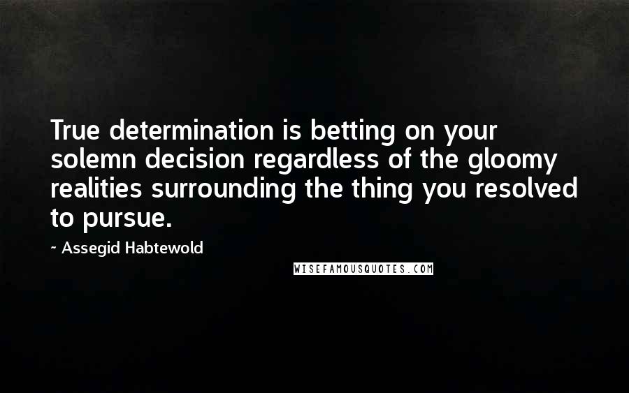 Assegid Habtewold Quotes: True determination is betting on your solemn decision regardless of the gloomy realities surrounding the thing you resolved to pursue.