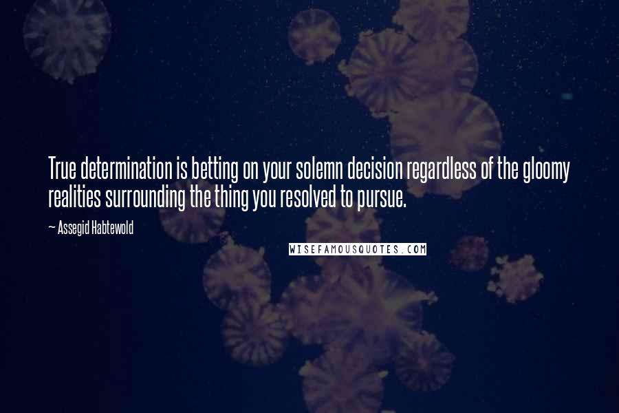 Assegid Habtewold Quotes: True determination is betting on your solemn decision regardless of the gloomy realities surrounding the thing you resolved to pursue.