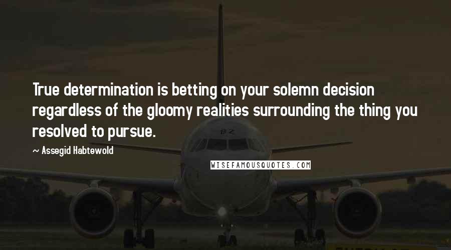 Assegid Habtewold Quotes: True determination is betting on your solemn decision regardless of the gloomy realities surrounding the thing you resolved to pursue.