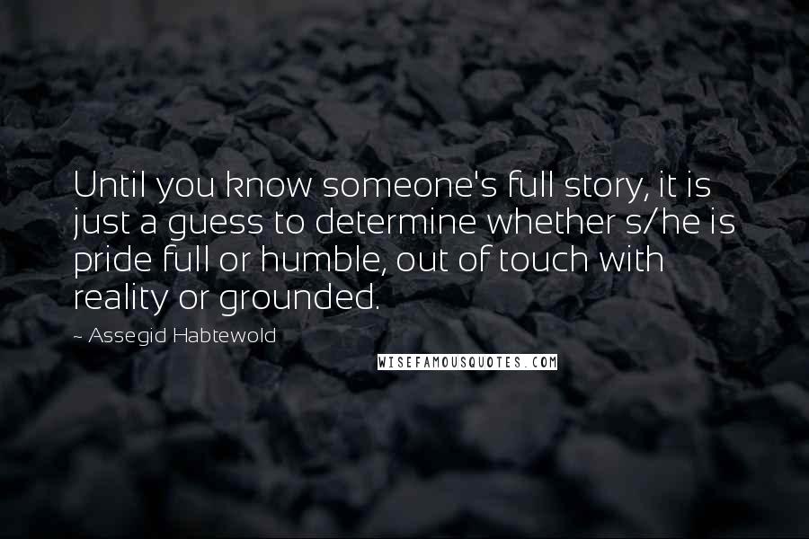 Assegid Habtewold Quotes: Until you know someone's full story, it is just a guess to determine whether s/he is pride full or humble, out of touch with reality or grounded.