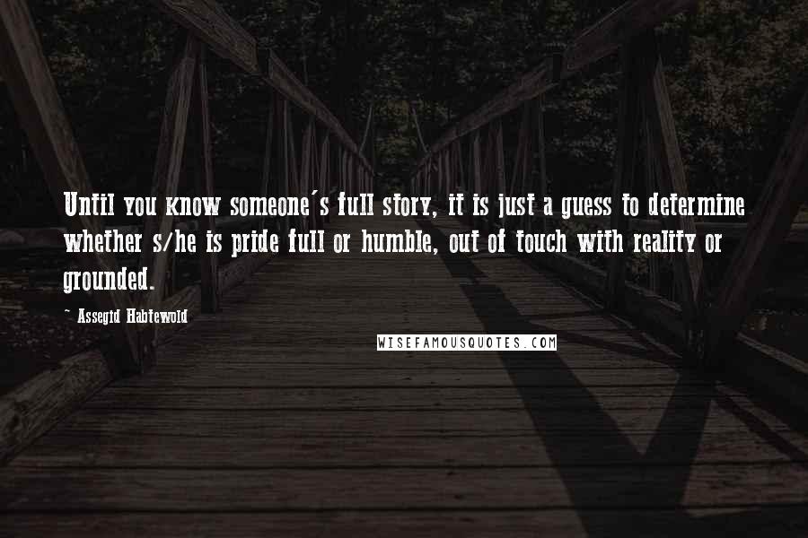 Assegid Habtewold Quotes: Until you know someone's full story, it is just a guess to determine whether s/he is pride full or humble, out of touch with reality or grounded.