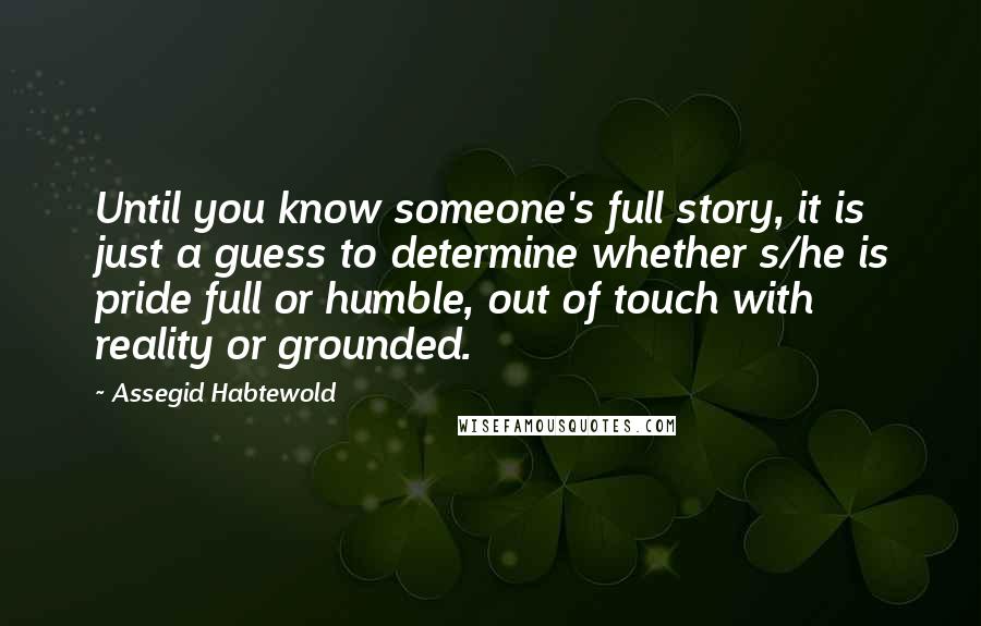 Assegid Habtewold Quotes: Until you know someone's full story, it is just a guess to determine whether s/he is pride full or humble, out of touch with reality or grounded.