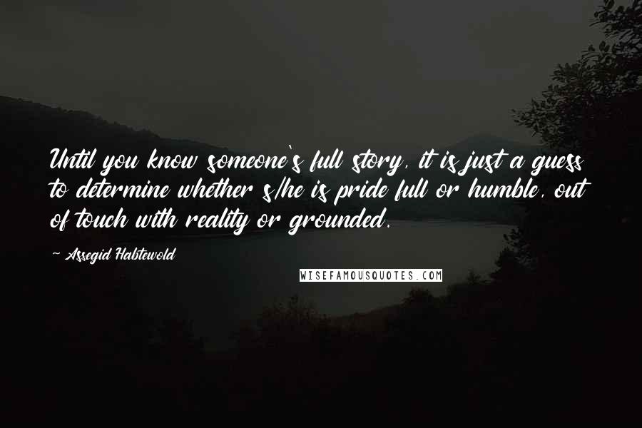 Assegid Habtewold Quotes: Until you know someone's full story, it is just a guess to determine whether s/he is pride full or humble, out of touch with reality or grounded.