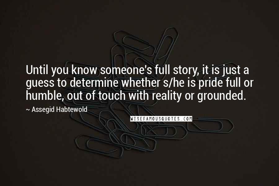 Assegid Habtewold Quotes: Until you know someone's full story, it is just a guess to determine whether s/he is pride full or humble, out of touch with reality or grounded.