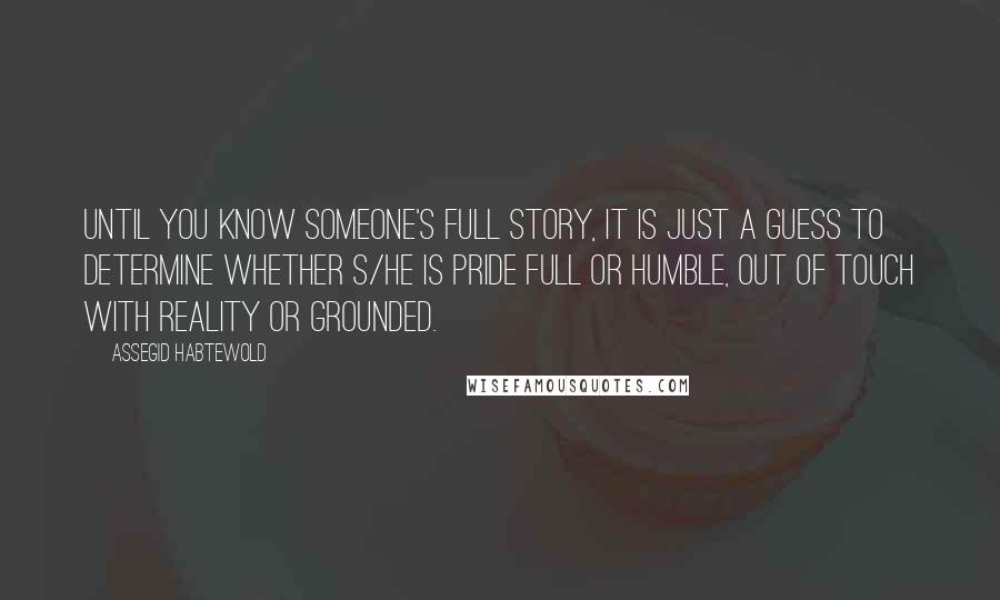 Assegid Habtewold Quotes: Until you know someone's full story, it is just a guess to determine whether s/he is pride full or humble, out of touch with reality or grounded.