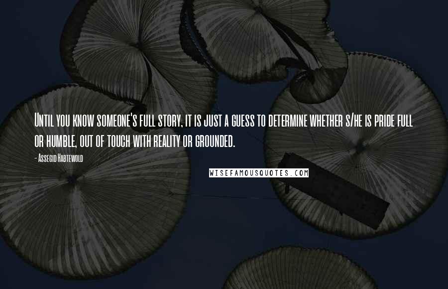 Assegid Habtewold Quotes: Until you know someone's full story, it is just a guess to determine whether s/he is pride full or humble, out of touch with reality or grounded.