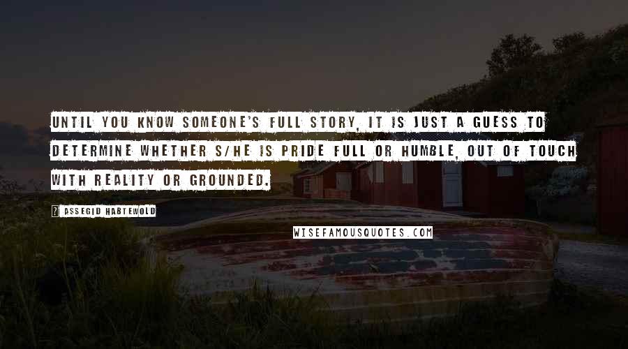 Assegid Habtewold Quotes: Until you know someone's full story, it is just a guess to determine whether s/he is pride full or humble, out of touch with reality or grounded.