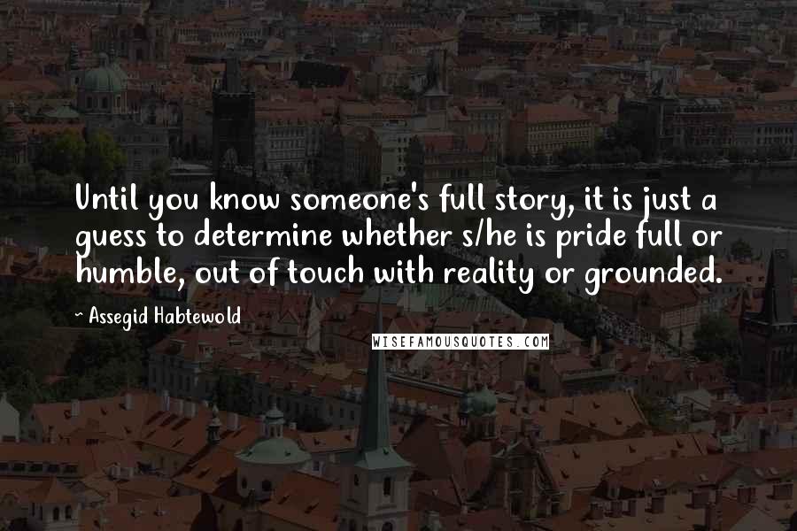Assegid Habtewold Quotes: Until you know someone's full story, it is just a guess to determine whether s/he is pride full or humble, out of touch with reality or grounded.