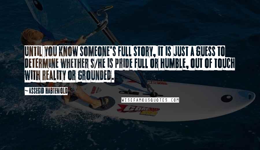 Assegid Habtewold Quotes: Until you know someone's full story, it is just a guess to determine whether s/he is pride full or humble, out of touch with reality or grounded.